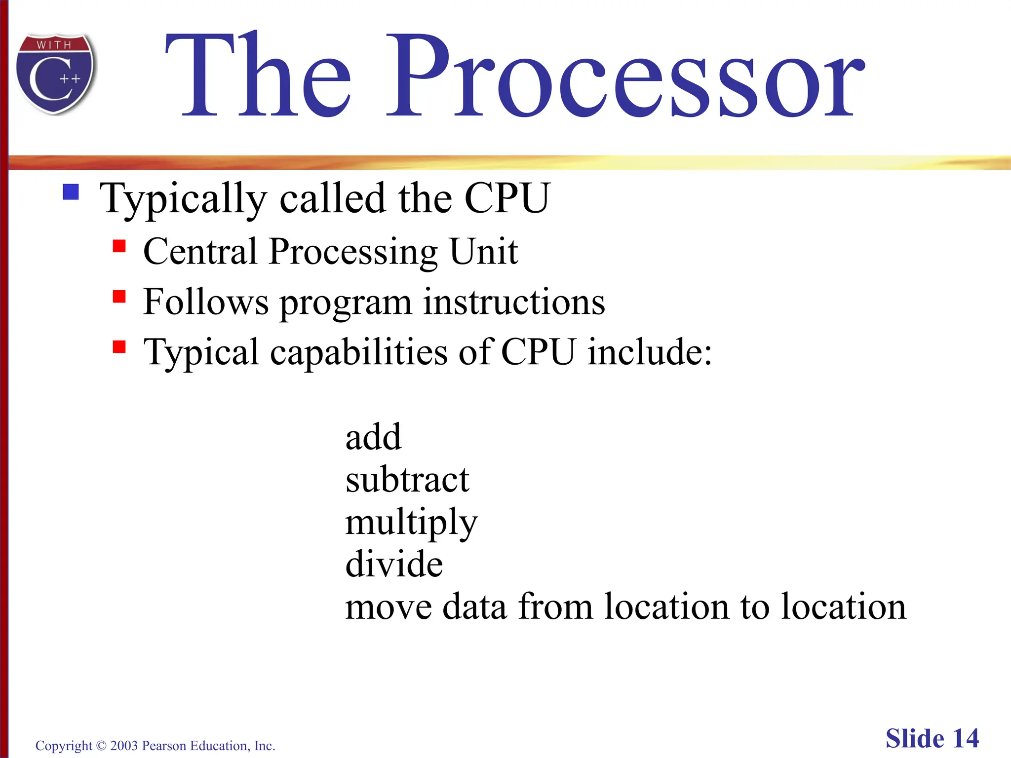 Copyright © 2003 Pearson Education, Inc. Slide 14
The Processor
 Typically called the CPU
 Central Processing Unit
 Follows program instructions
 Typical capabilities of CPU include:
add
subtract
multiply
divide
move data from location to location
 