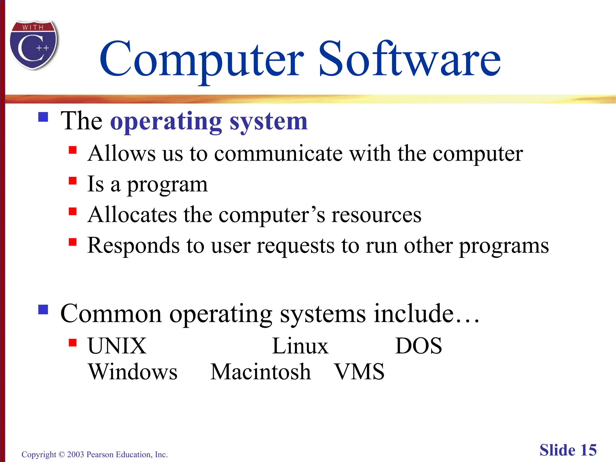 Copyright © 2003 Pearson Education, Inc. Slide 15
Computer Software
 The operating system
 Allows us to communicate with the computer
 Is a program
 Allocates the computer’s resources
 Responds to user requests to run other programs
 Common operating systems include…
 UNIX Linux DOS
Windows Macintosh VMS
 