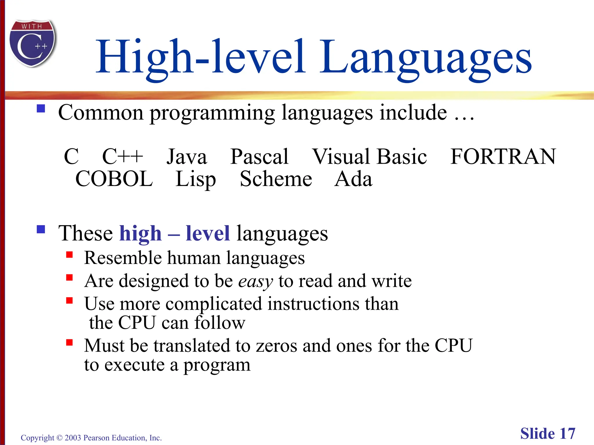Copyright © 2003 Pearson Education, Inc. Slide 17
High-level Languages
 Common programming languages include …
C C++ Java Pascal Visual Basic FORTRAN
COBOL Lisp Scheme Ada
 These high – level languages
 Resemble human languages

Are designed to be easy to read and write

Use more complicated instructions than
the CPU can follow

Must be translated to zeros and ones for the CPU
to execute a program
 