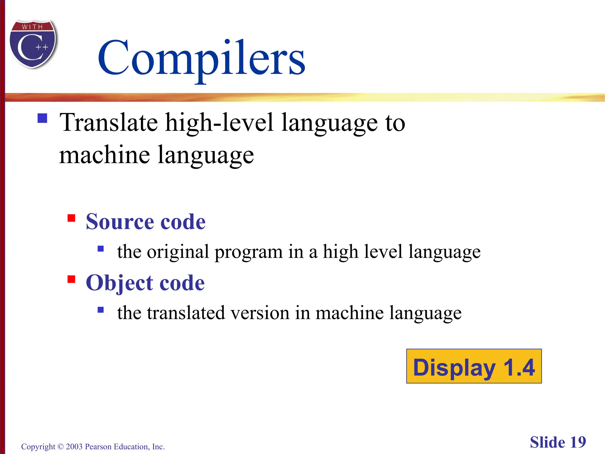 Copyright © 2003 Pearson Education, Inc. Slide 19
Compilers
 Translate high-level language to
machine language
 Source code

the original program in a high level language
 Object code

the translated version in machine language
Display 1.4
 