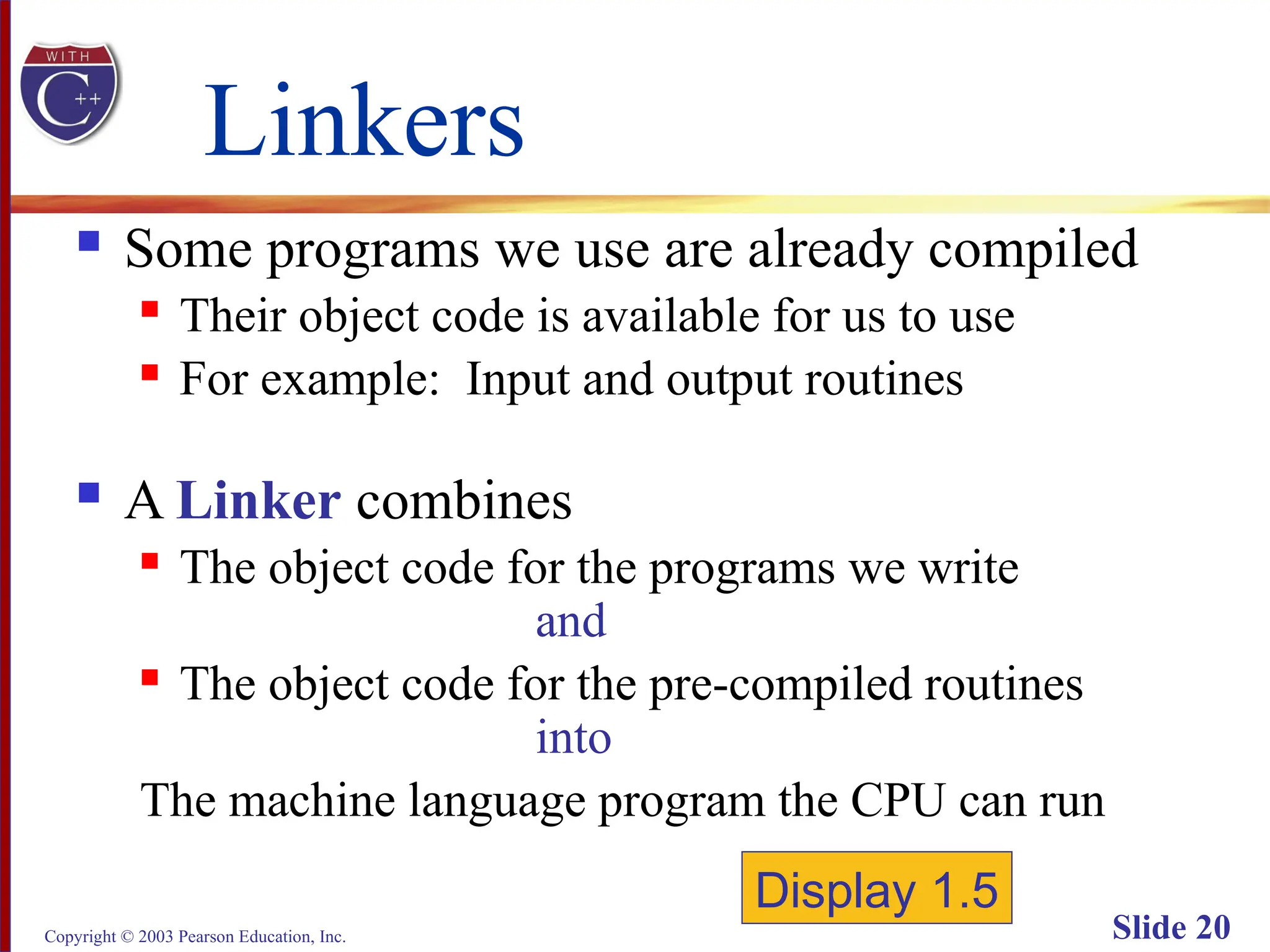 Copyright © 2003 Pearson Education, Inc. Slide 20
Linkers
 Some programs we use are already compiled
 Their object code is available for us to use
 For example: Input and output routines
 A Linker combines
 The object code for the programs we write
and
 The object code for the pre-compiled routines
into
The machine language program the CPU can run
Display 1.5
 