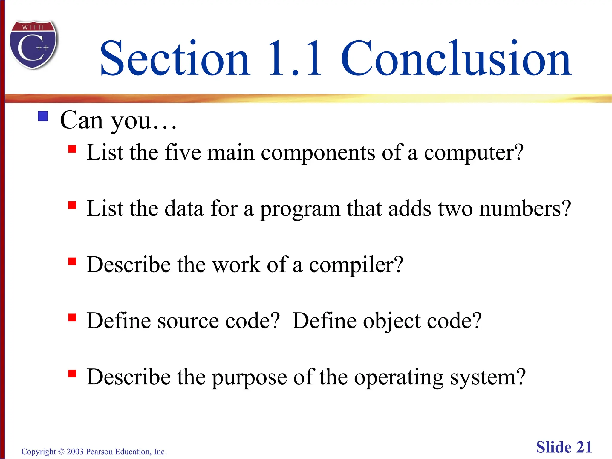 Copyright © 2003 Pearson Education, Inc. Slide 21
Section 1.1 Conclusion
 Can you…
 List the five main components of a computer?
 List the data for a program that adds two numbers?
 Describe the work of a compiler?
 Define source code? Define object code?
 Describe the purpose of the operating system?
 