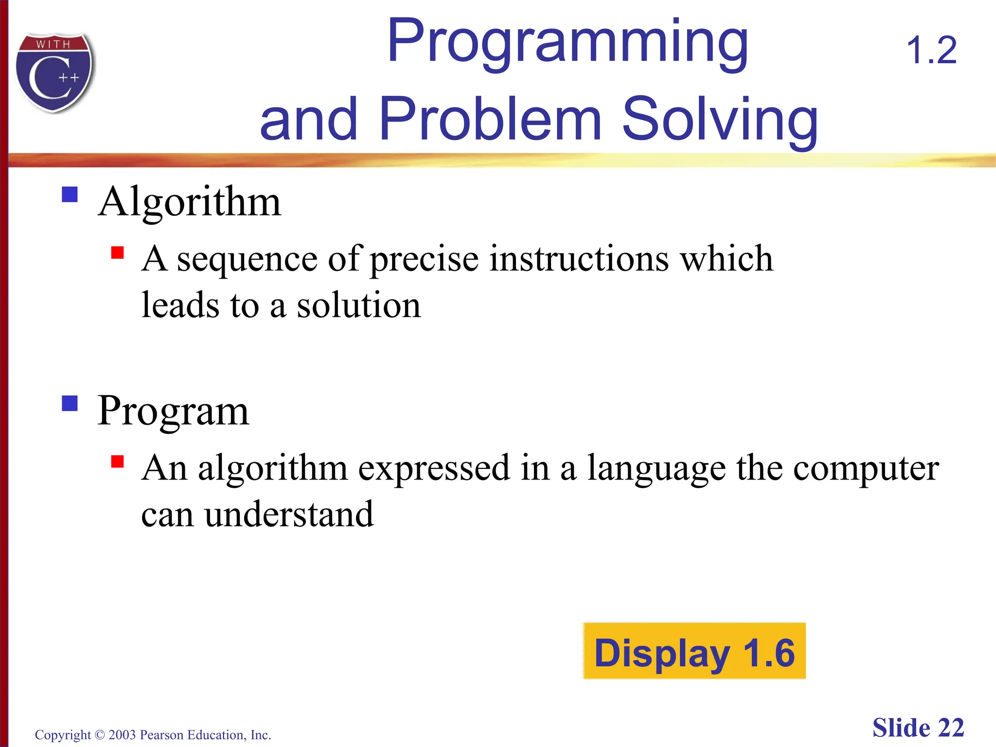 Copyright © 2003 Pearson Education, Inc. Slide 22
Programming
and Problem Solving
 Algorithm
 A sequence of precise instructions which
leads to a solution
 Program
 An algorithm expressed in a language the computer
can understand
Display 1.6
1.2
 