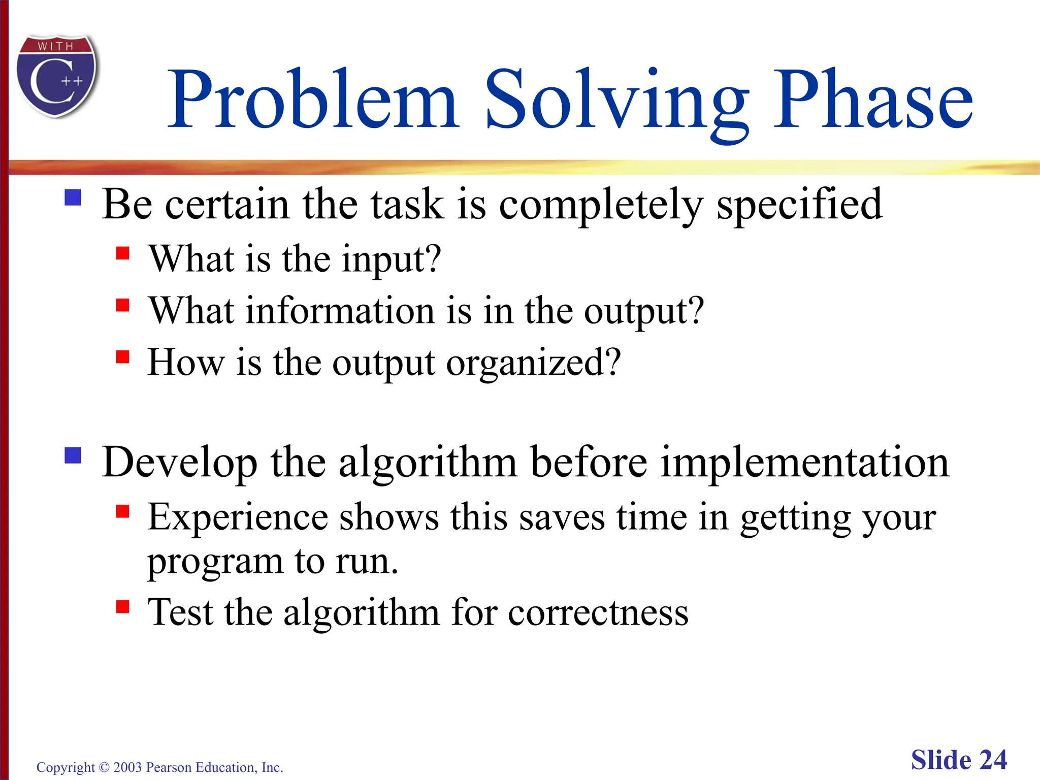 Copyright © 2003 Pearson Education, Inc. Slide 24
Problem Solving Phase
 Be certain the task is completely specified
 What is the input?
 What information is in the output?
 How is the output organized?
 Develop the algorithm before implementation
 Experience shows this saves time in getting your
program to run.
 Test the algorithm for correctness
 