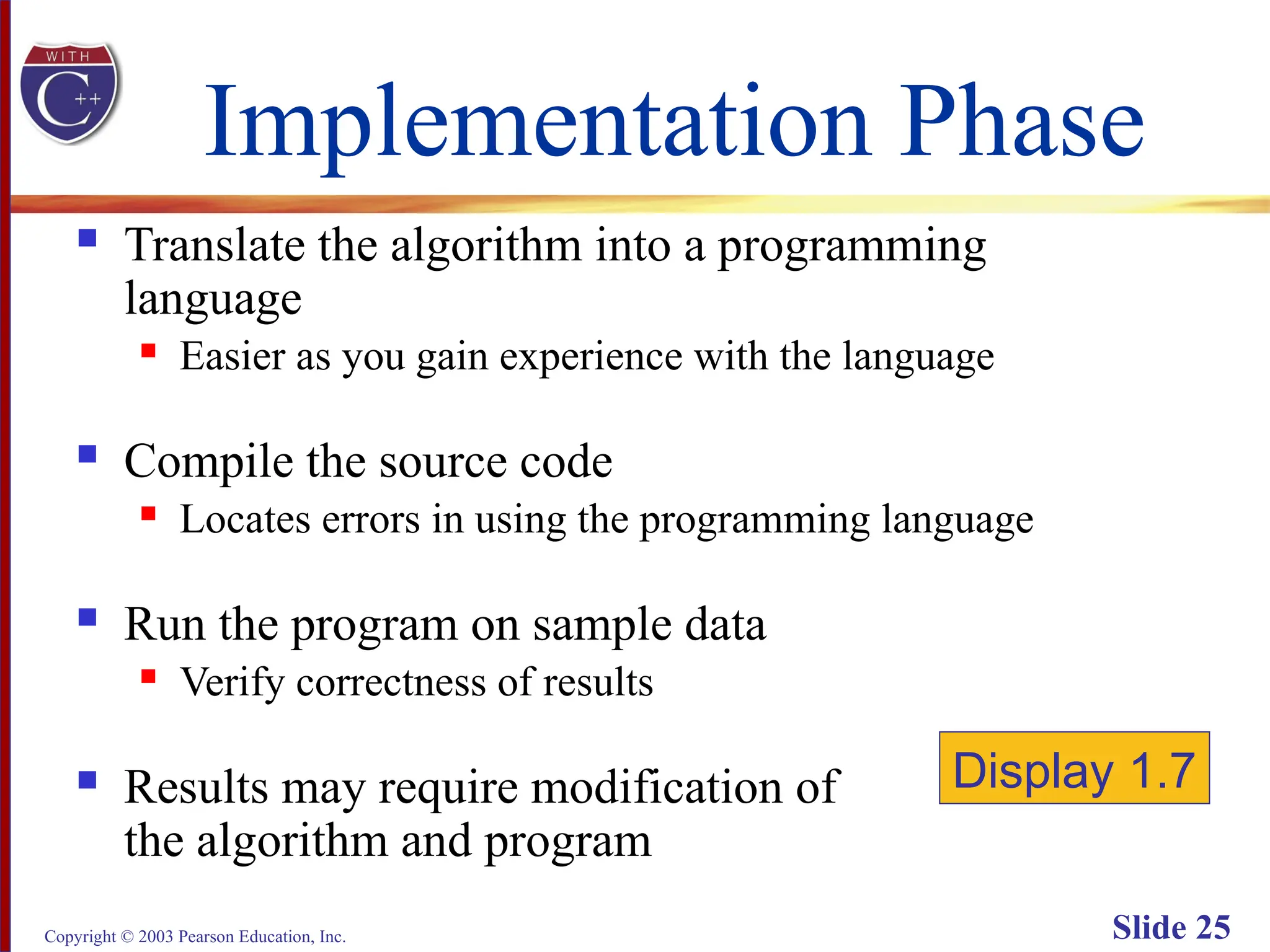 Copyright © 2003 Pearson Education, Inc. Slide 25
Implementation Phase
 Translate the algorithm into a programming
language
 Easier as you gain experience with the language
 Compile the source code
 Locates errors in using the programming language
 Run the program on sample data
 Verify correctness of results
 Results may require modification of
the algorithm and program
Display 1.7
 