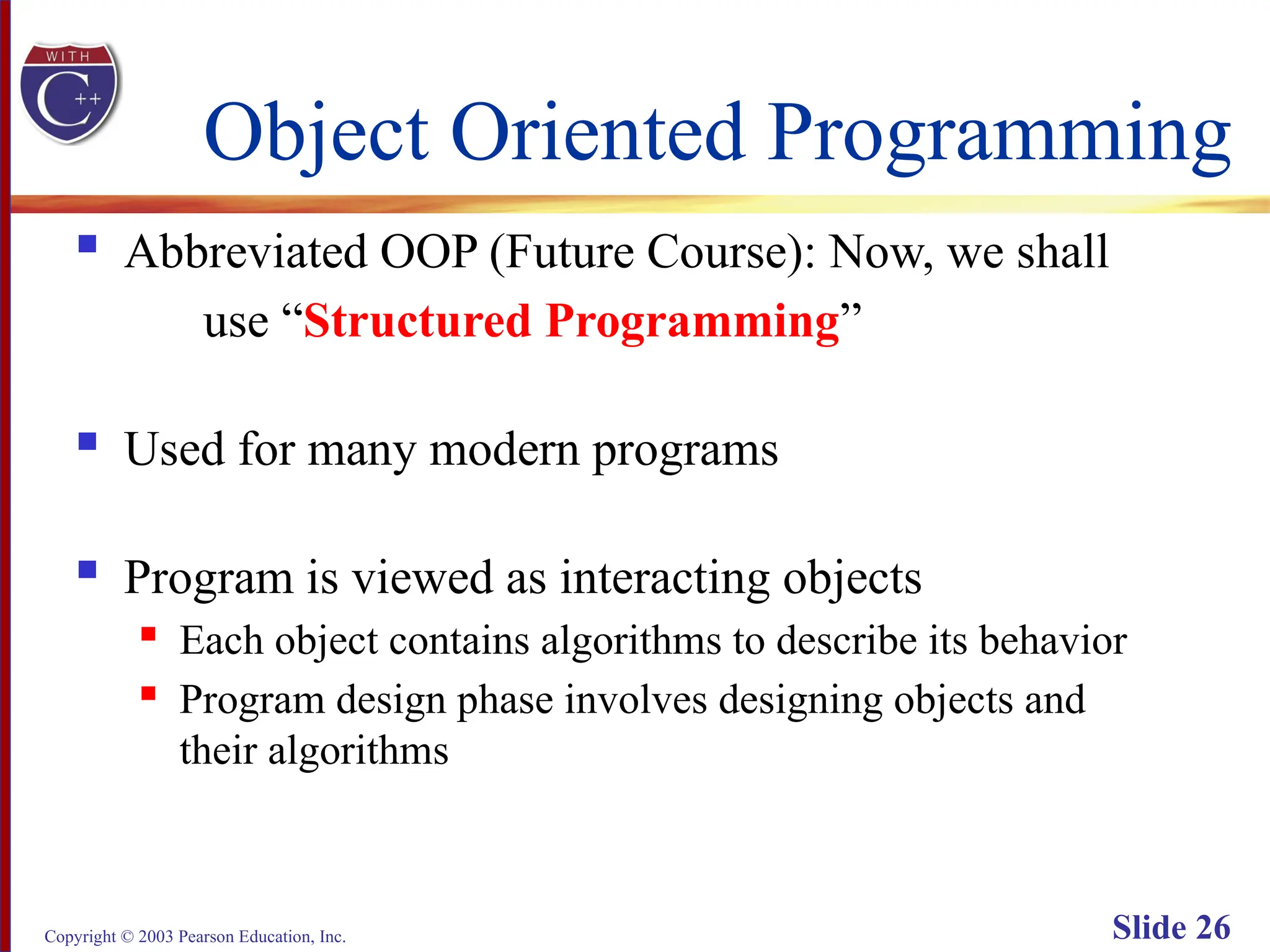Copyright © 2003 Pearson Education, Inc. Slide 26
Object Oriented Programming
 Abbreviated OOP (Future Course): Now, we shall
use “Structured Programming”
 Used for many modern programs
 Program is viewed as interacting objects
 Each object contains algorithms to describe its behavior
 Program design phase involves designing objects and
their algorithms
 