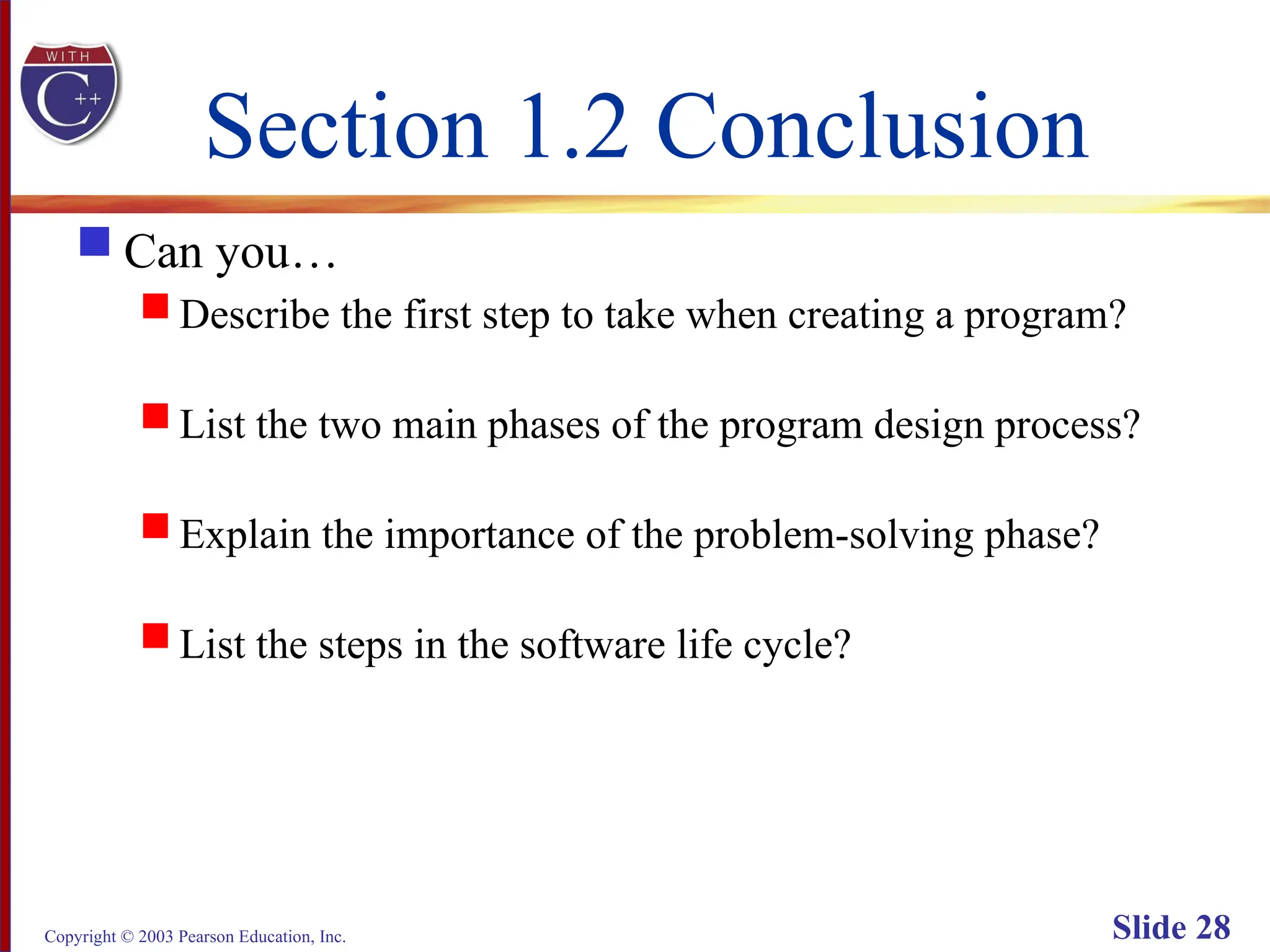 Copyright © 2003 Pearson Education, Inc. Slide 28
Section 1.2 Conclusion
 Can you…
 Describe the first step to take when creating a program?
 List the two main phases of the program design process?
 Explain the importance of the problem-solving phase?
 List the steps in the software life cycle?
 