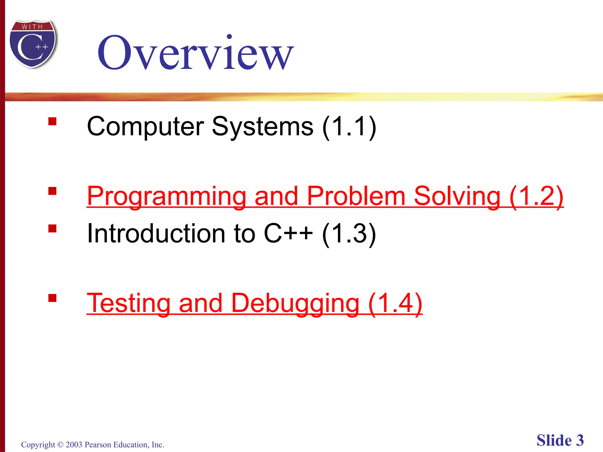 Copyright © 2003 Pearson Education, Inc. Slide 3
Overview
 Computer Systems (1.1)
 Programming and Problem Solving (1.2)
 Introduction to C++ (1.3)
 Testing and Debugging (1.4)
 
