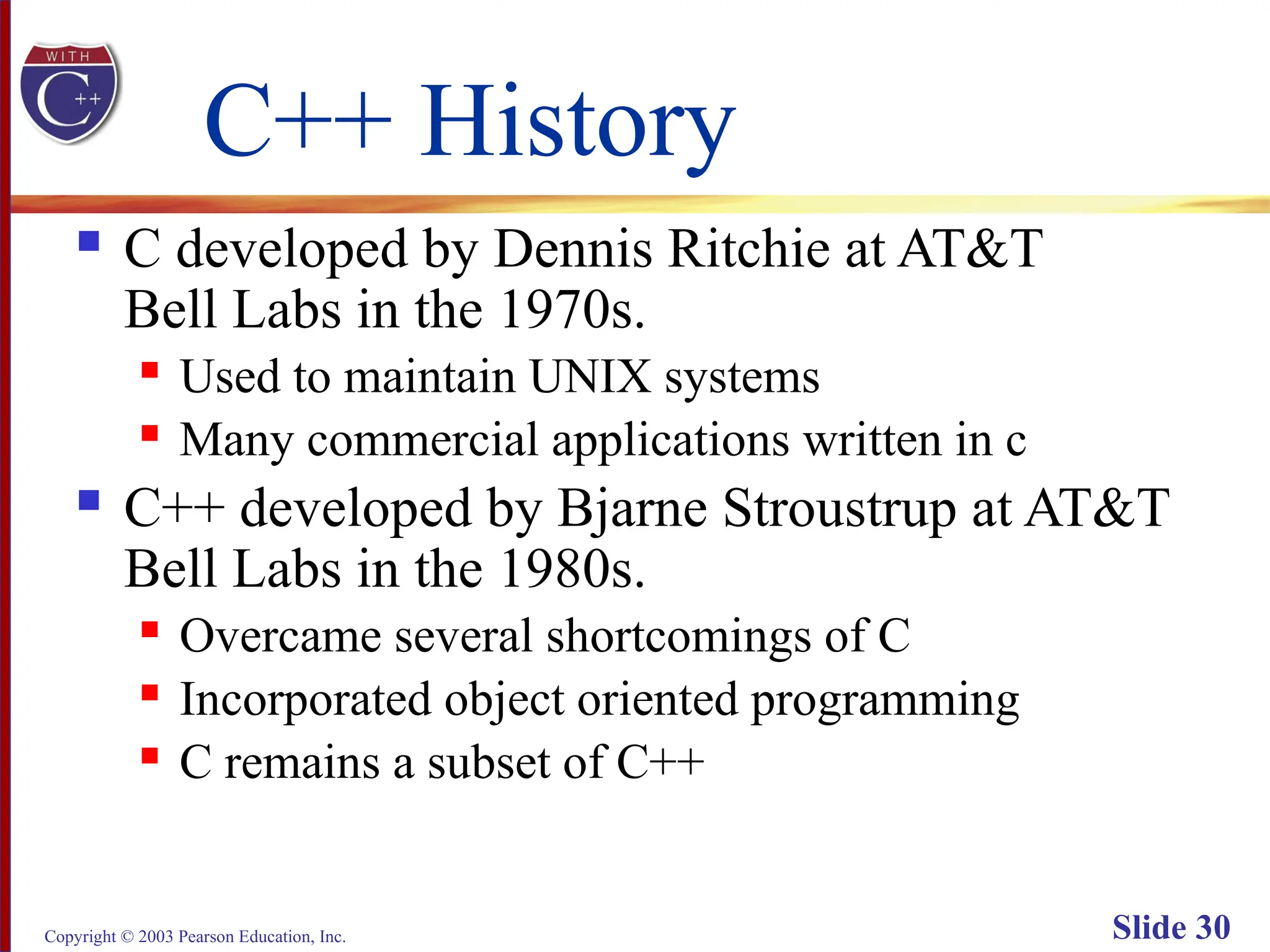 Copyright © 2003 Pearson Education, Inc. Slide 30
C++ History
 C developed by Dennis Ritchie at AT&T
Bell Labs in the 1970s.
 Used to maintain UNIX systems
 Many commercial applications written in c
 C++ developed by Bjarne Stroustrup at AT&T
Bell Labs in the 1980s.
 Overcame several shortcomings of C
 Incorporated object oriented programming
 C remains a subset of C++
 