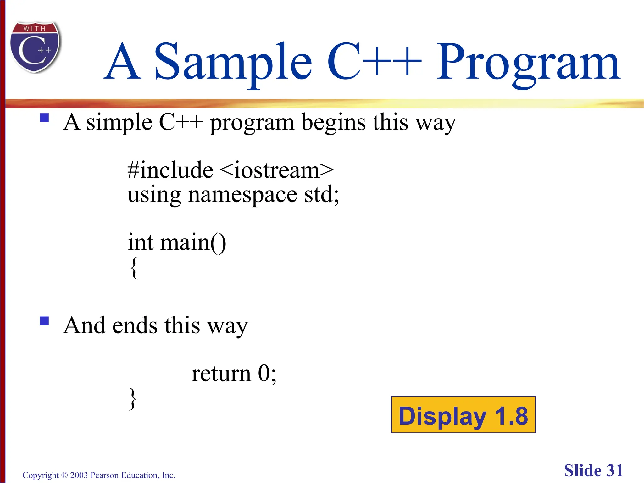 Copyright © 2003 Pearson Education, Inc. Slide 31
A Sample C++ Program
 A simple C++ program begins this way
#include <iostream>
using namespace std;
int main()
{
 And ends this way
return 0;
}
Display 1.8
 