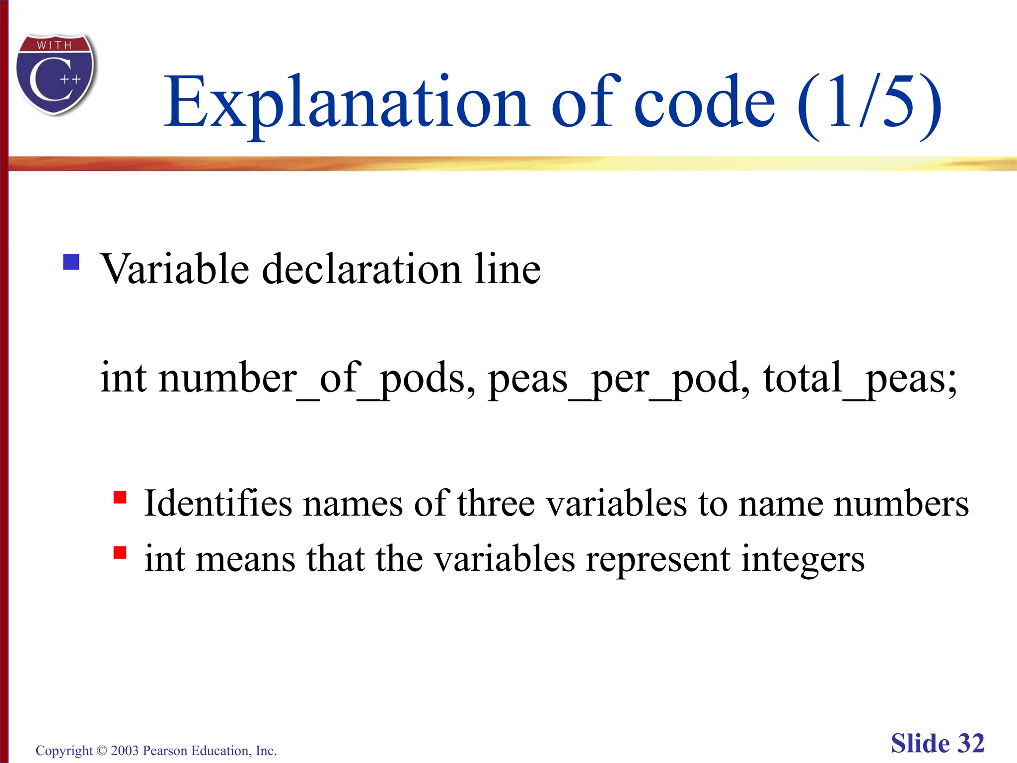 Copyright © 2003 Pearson Education, Inc. Slide 32
Explanation of code (1/5)
 Variable declaration line
int number_of_pods, peas_per_pod, total_peas;
 Identifies names of three variables to name numbers
 int means that the variables represent integers
 