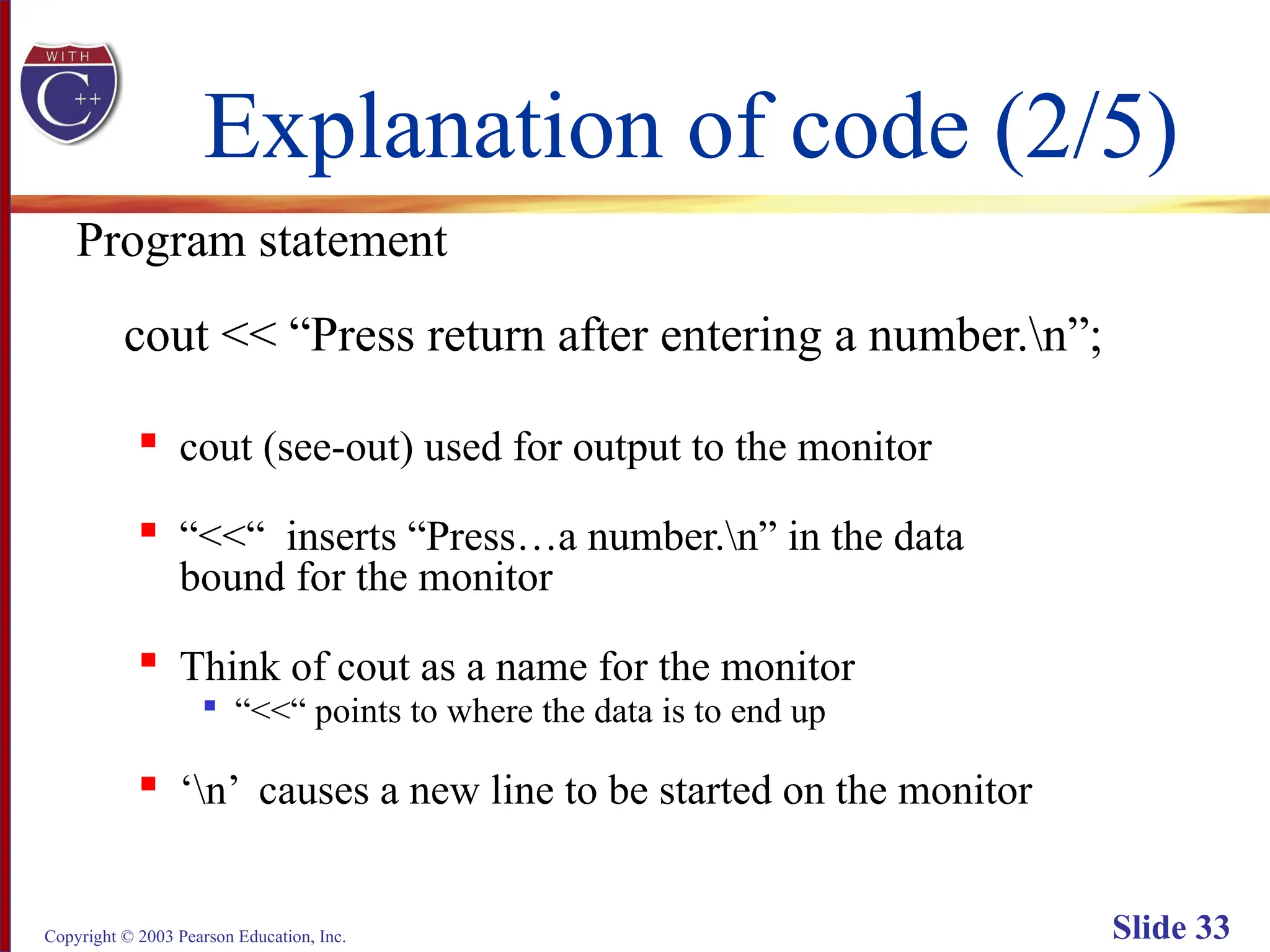 Copyright © 2003 Pearson Education, Inc. Slide 33
Explanation of code (2/5)
Program statement
cout << “Press return after entering a number.n”;

cout (see-out) used for output to the monitor

“<<“ inserts “Press…a number.n” in the data
bound for the monitor

Think of cout as a name for the monitor

“<<“ points to where the data is to end up

‘n’ causes a new line to be started on the monitor
 