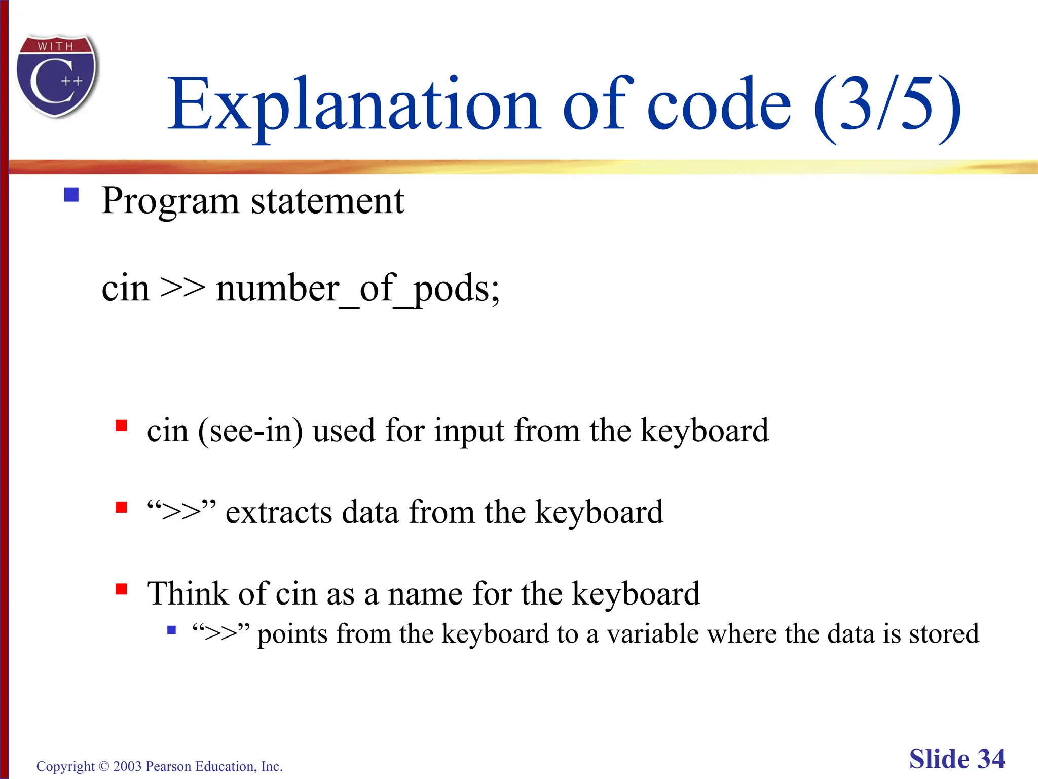 Copyright © 2003 Pearson Education, Inc. Slide 34
Explanation of code (3/5)
 Program statement
cin >> number_of_pods;
 cin (see-in) used for input from the keyboard
 “>>” extracts data from the keyboard
 Think of cin as a name for the keyboard

“>>” points from the keyboard to a variable where the data is stored
 