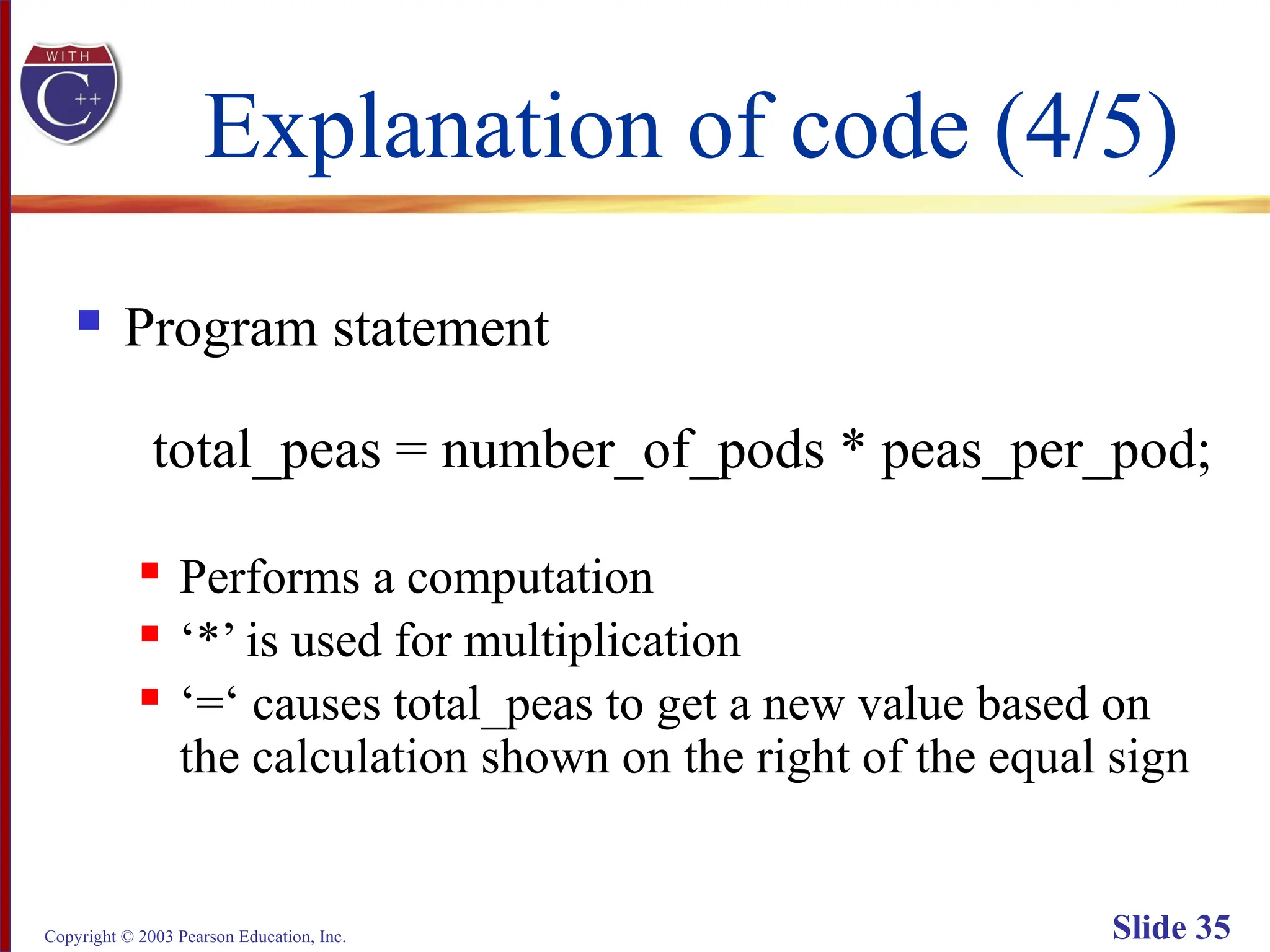 Copyright © 2003 Pearson Education, Inc. Slide 35
Explanation of code (4/5)
 Program statement
total_peas = number_of_pods * peas_per_pod;
 Performs a computation
 ‘*’ is used for multiplication
 ‘=‘ causes total_peas to get a new value based on
the calculation shown on the right of the equal sign
 