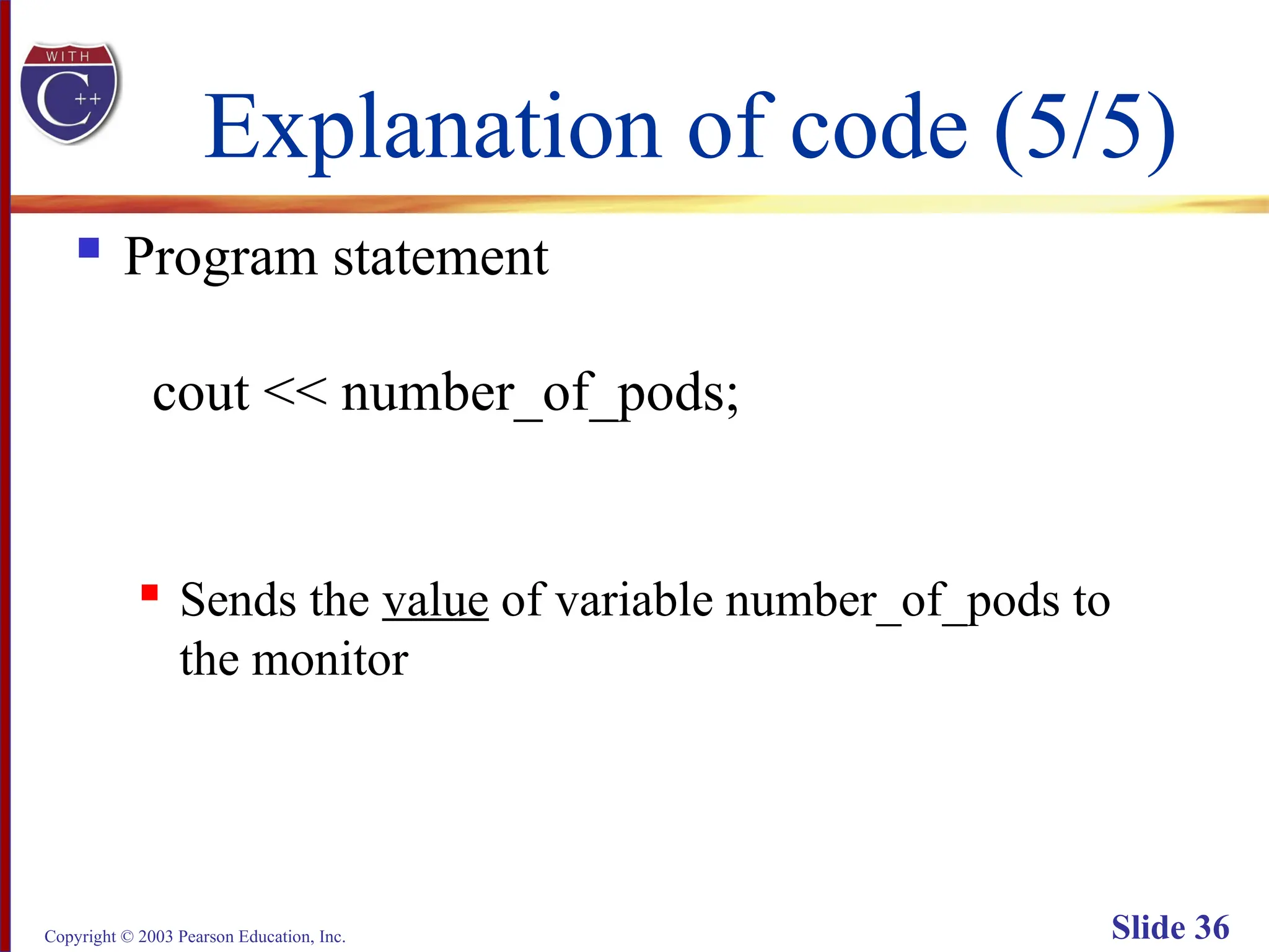 Copyright © 2003 Pearson Education, Inc. Slide 36
Explanation of code (5/5)
 Program statement
cout << number_of_pods;
 Sends the value of variable number_of_pods to
the monitor
 