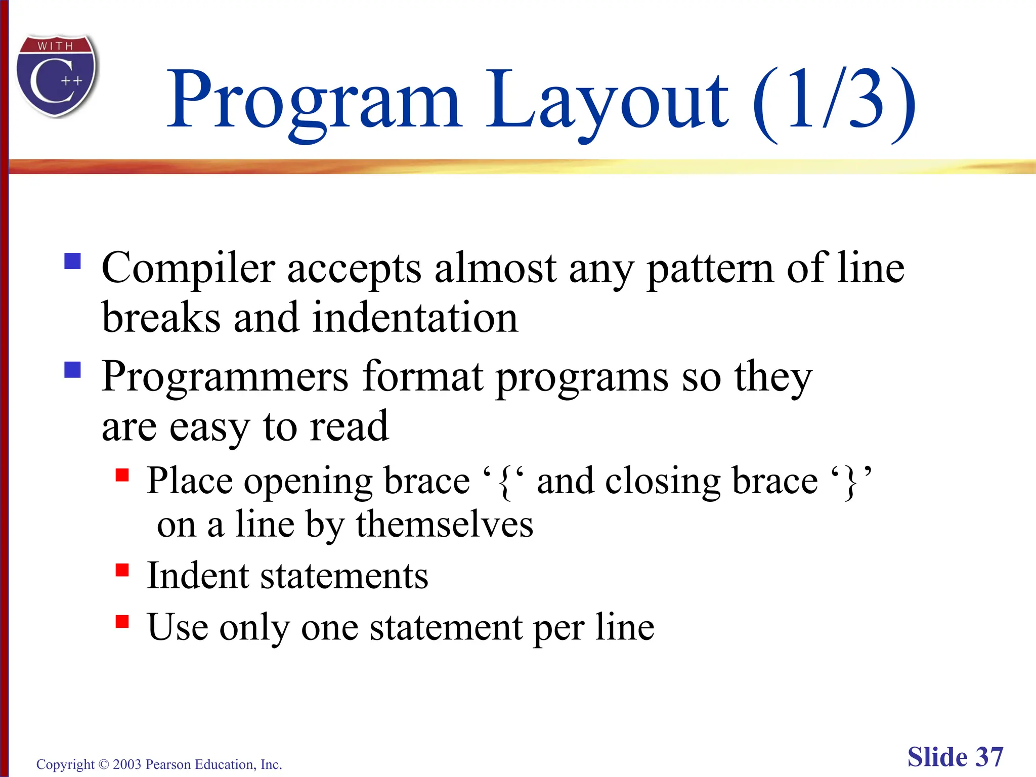 Copyright © 2003 Pearson Education, Inc. Slide 37
Program Layout (1/3)
 Compiler accepts almost any pattern of line
breaks and indentation
 Programmers format programs so they
are easy to read
 Place opening brace ‘{‘ and closing brace ‘}’
on a line by themselves
 Indent statements
 Use only one statement per line
 