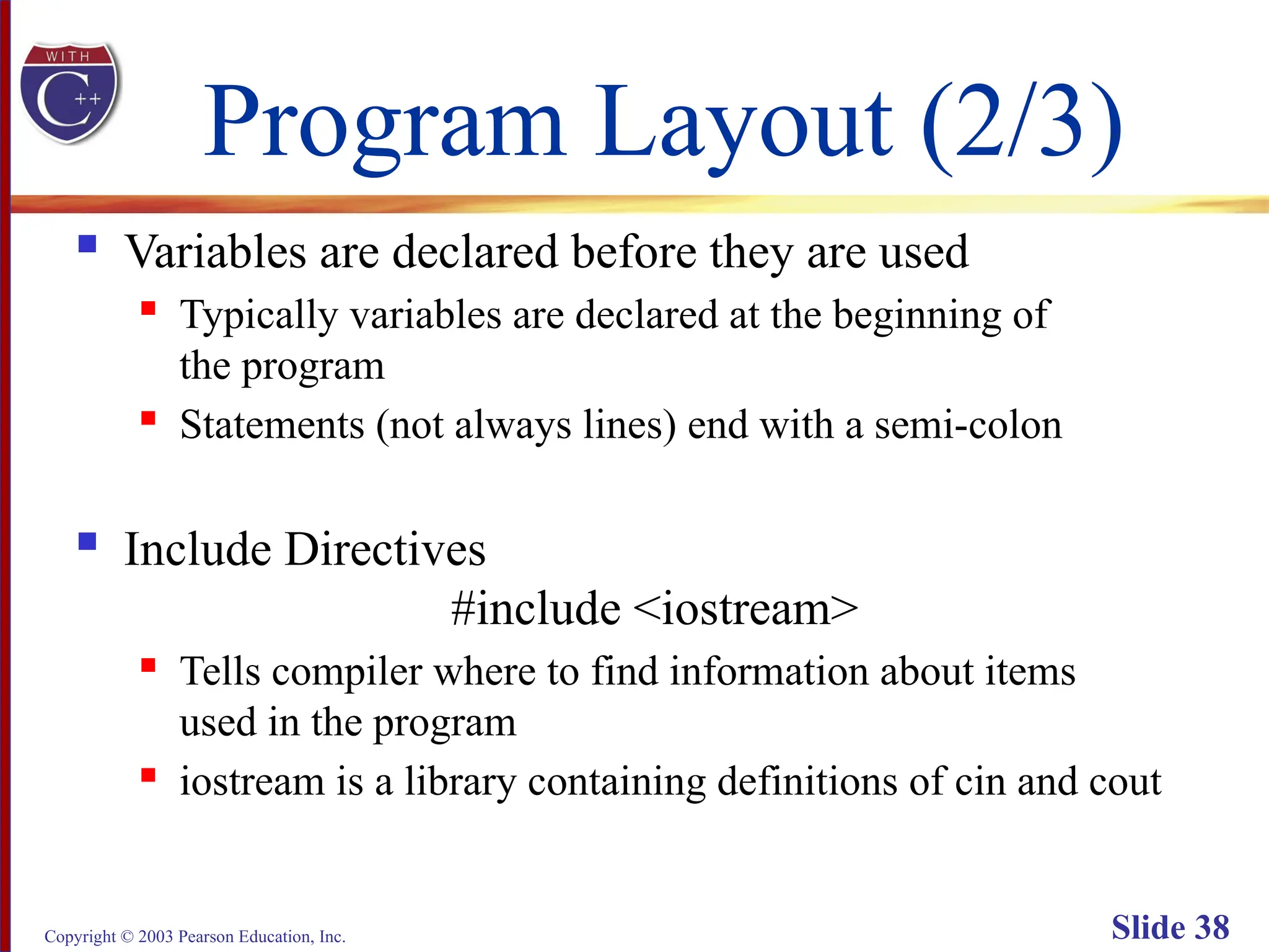 Copyright © 2003 Pearson Education, Inc. Slide 38
Program Layout (2/3)
 Variables are declared before they are used
 Typically variables are declared at the beginning of
the program
 Statements (not always lines) end with a semi-colon
 Include Directives
#include <iostream>
 Tells compiler where to find information about items
used in the program
 iostream is a library containing definitions of cin and cout
 