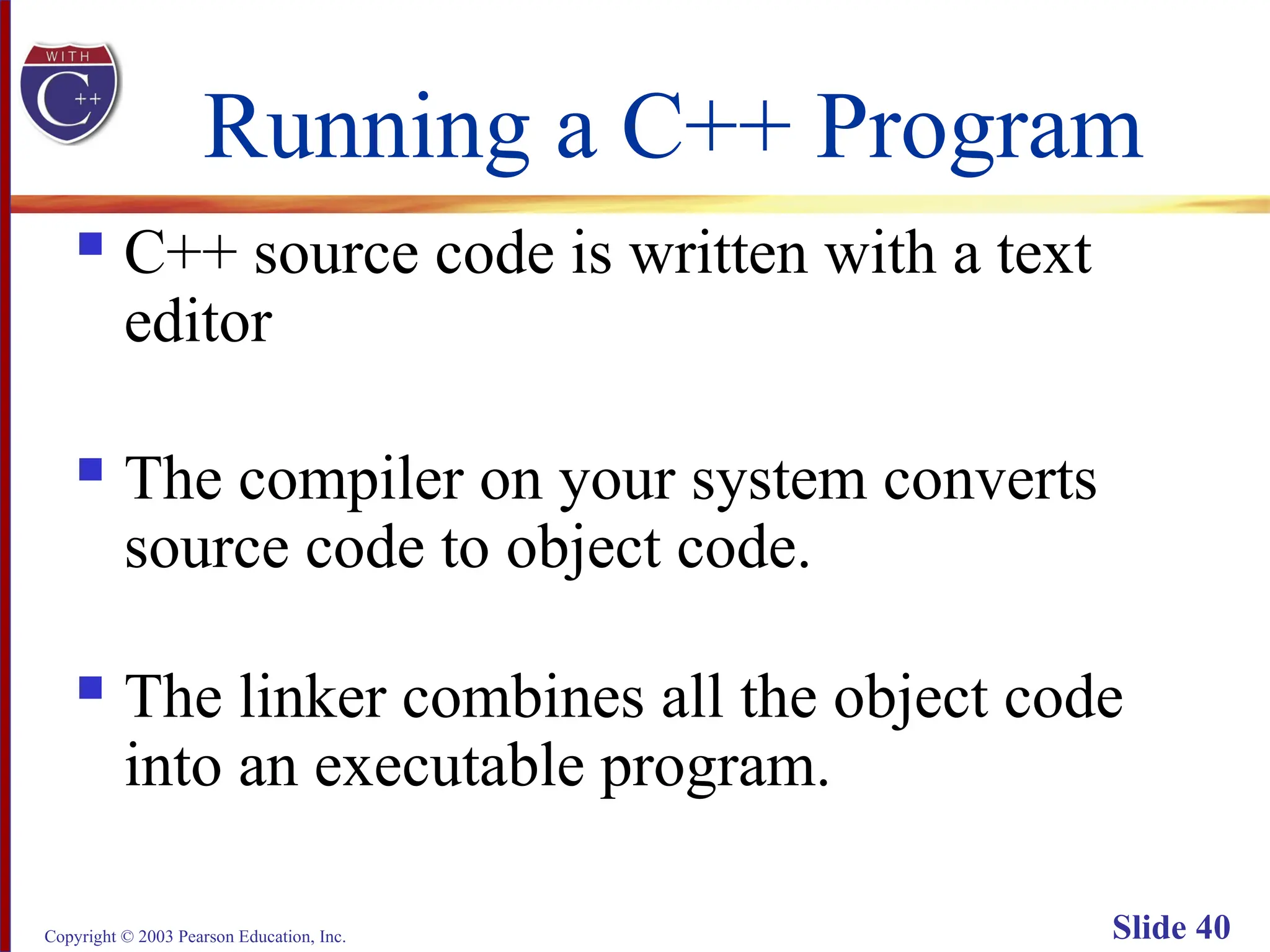 Copyright © 2003 Pearson Education, Inc. Slide 40
Running a C++ Program
 C++ source code is written with a text
editor
 The compiler on your system converts
source code to object code.
 The linker combines all the object code
into an executable program.
 