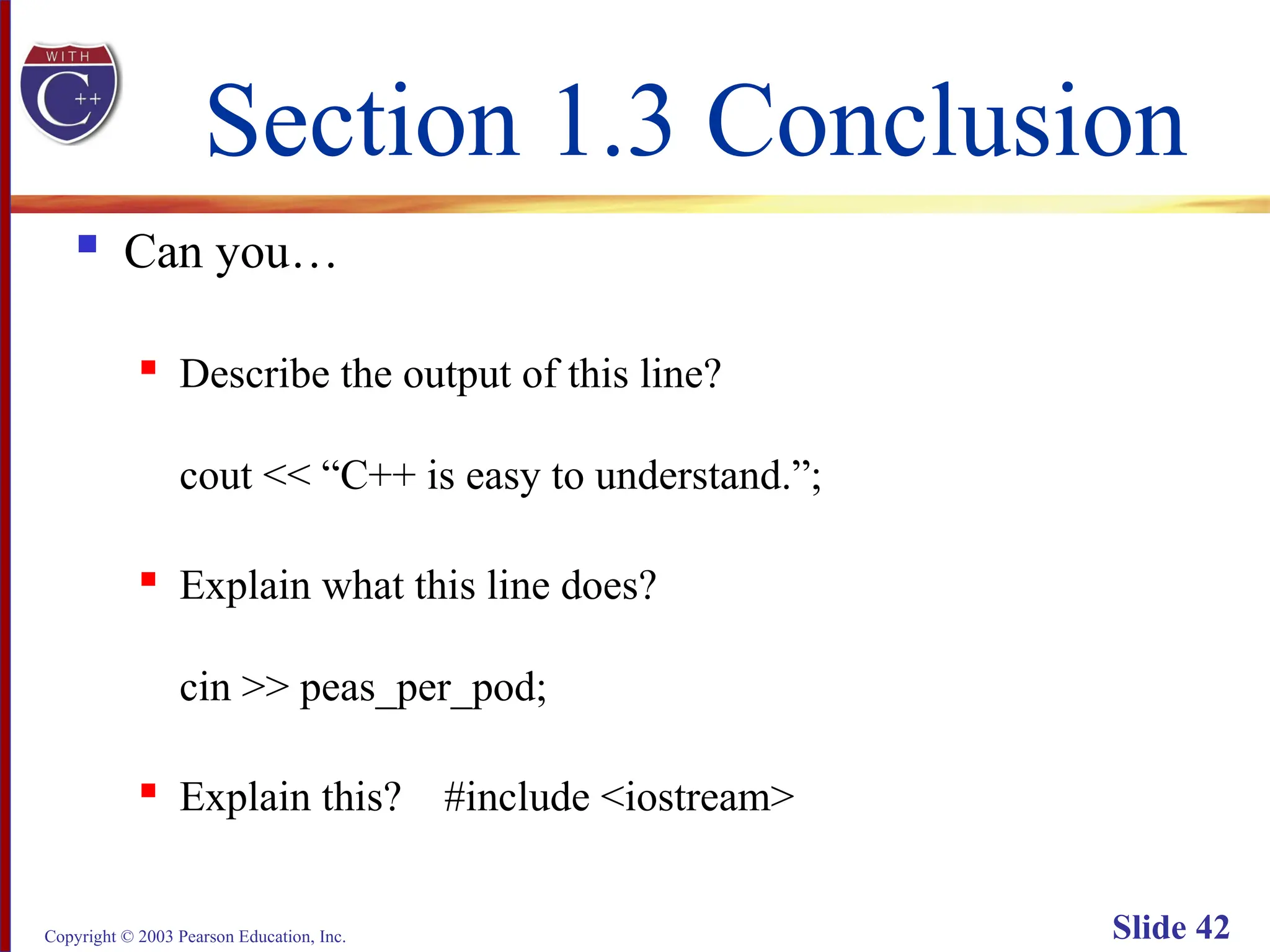 Copyright © 2003 Pearson Education, Inc. Slide 42
Section 1.3 Conclusion
 Can you…
 Describe the output of this line?
cout << “C++ is easy to understand.”;
 Explain what this line does?
cin >> peas_per_pod;
 Explain this? #include <iostream>
 