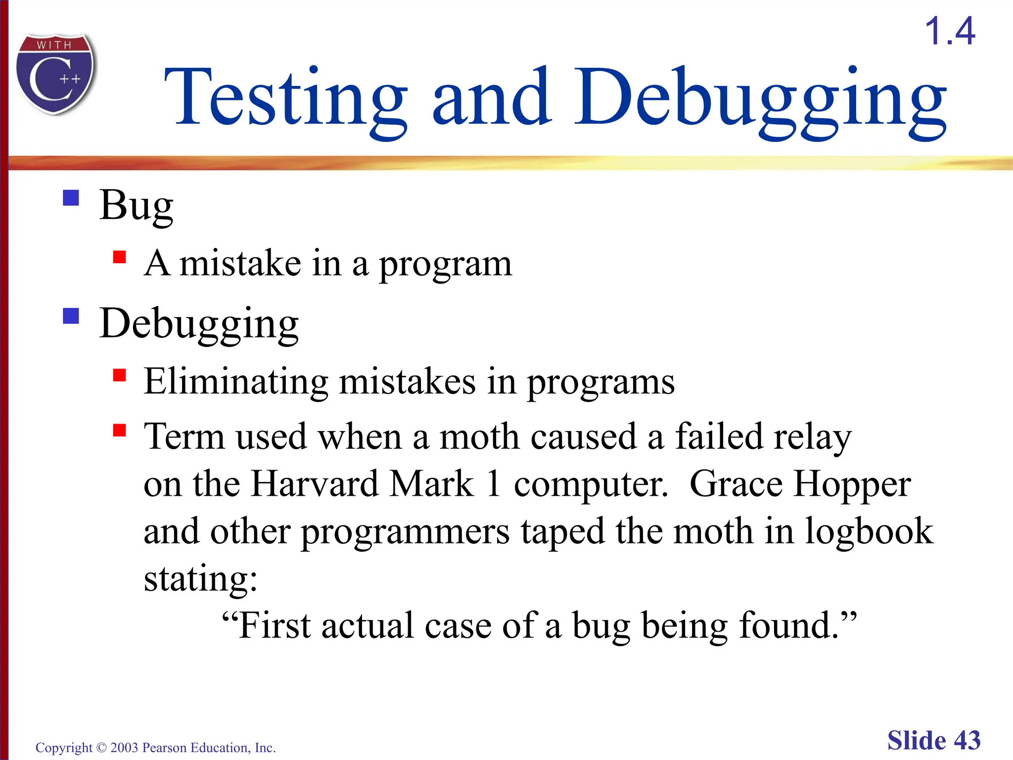 Copyright © 2003 Pearson Education, Inc. Slide 43
Testing and Debugging
 Bug
 A mistake in a program
 Debugging
 Eliminating mistakes in programs
 Term used when a moth caused a failed relay
on the Harvard Mark 1 computer. Grace Hopper
and other programmers taped the moth in logbook
stating:
“First actual case of a bug being found.”
1.4
 
