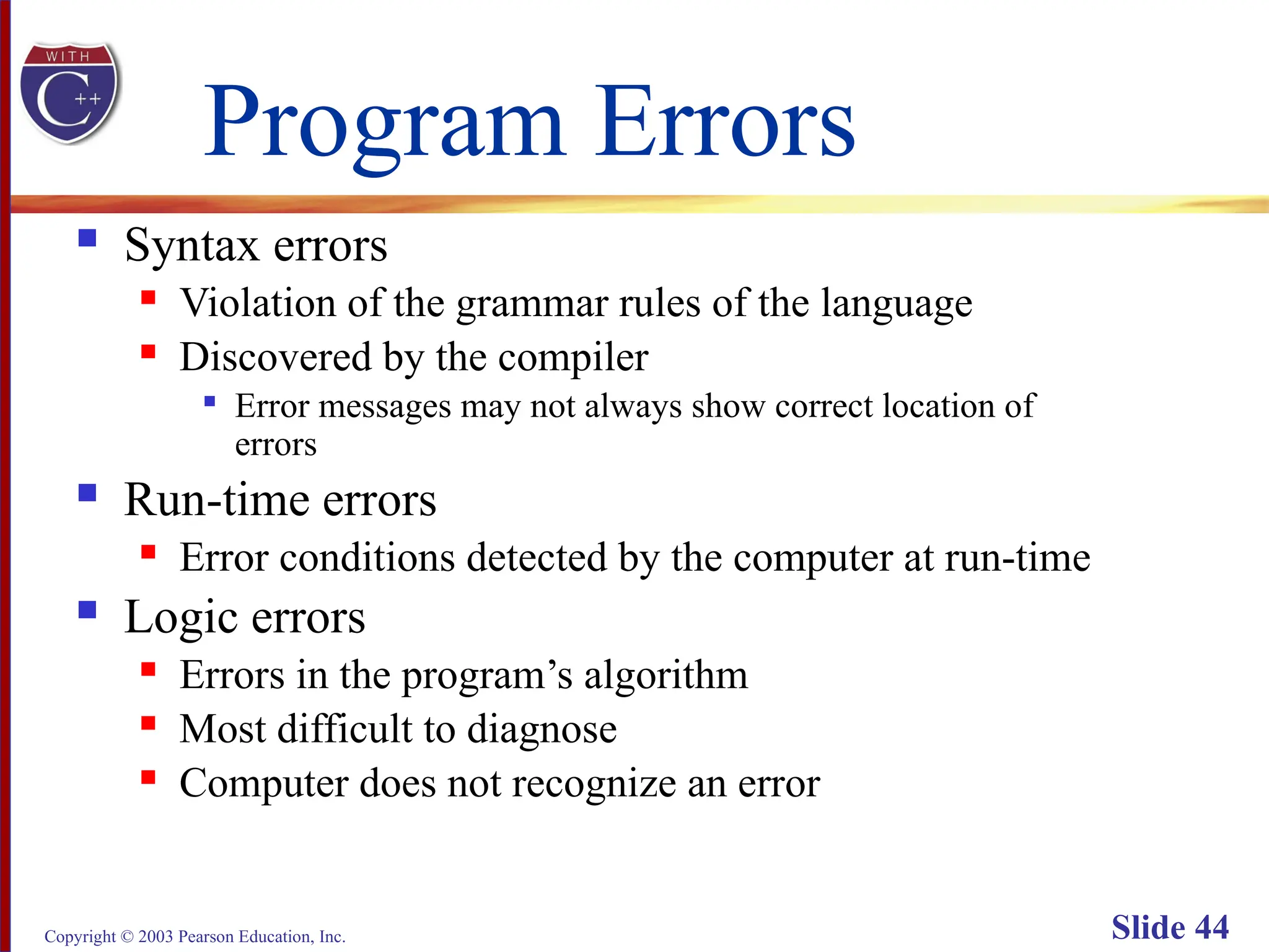 Copyright © 2003 Pearson Education, Inc. Slide 44
Program Errors
 Syntax errors
 Violation of the grammar rules of the language
 Discovered by the compiler

Error messages may not always show correct location of
errors
 Run-time errors
 Error conditions detected by the computer at run-time
 Logic errors
 Errors in the program’s algorithm
 Most difficult to diagnose
 Computer does not recognize an error
 