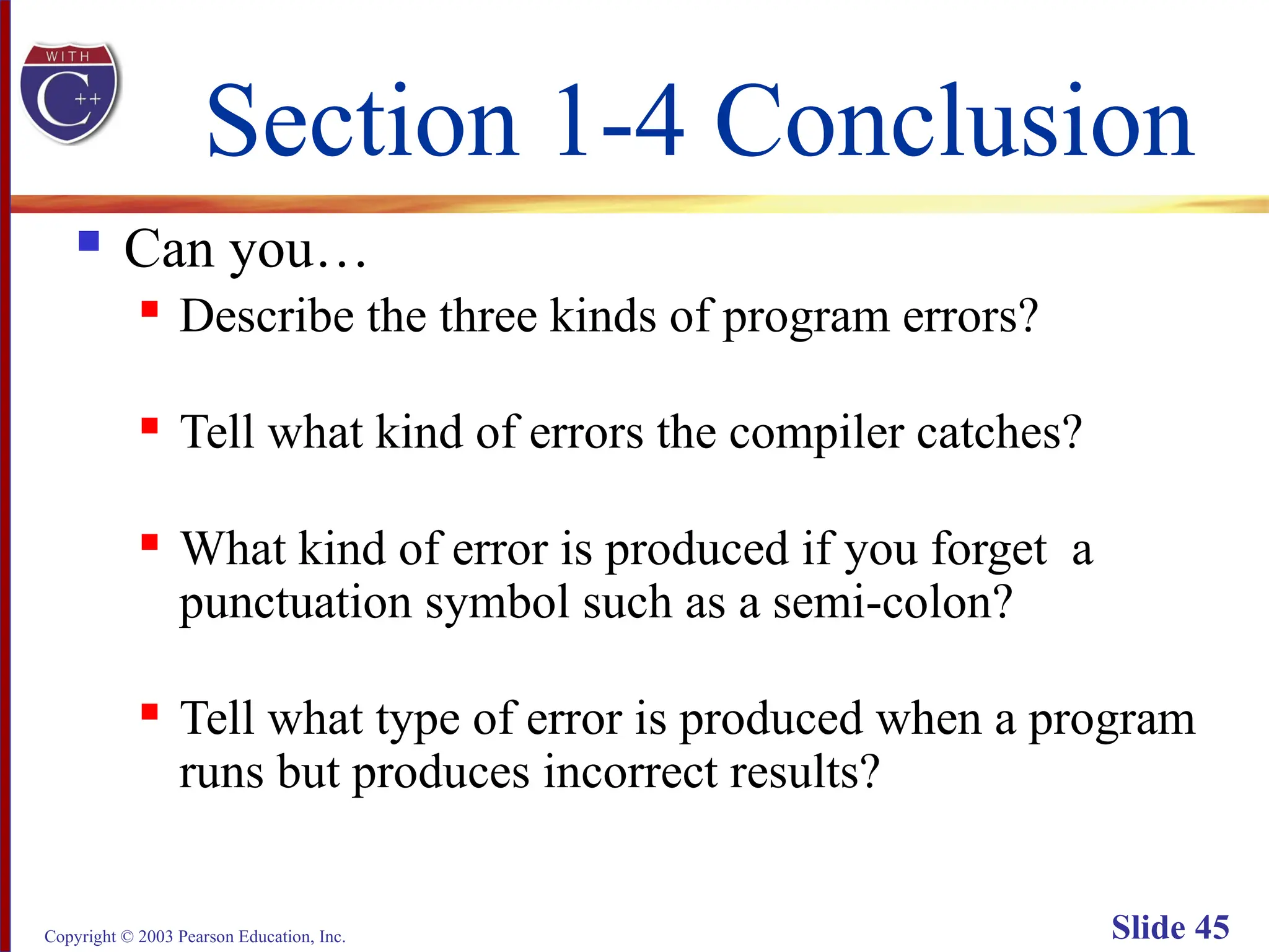 Copyright © 2003 Pearson Education, Inc. Slide 45
Section 1-4 Conclusion
 Can you…
 Describe the three kinds of program errors?
 Tell what kind of errors the compiler catches?
 What kind of error is produced if you forget a
punctuation symbol such as a semi-colon?
 Tell what type of error is produced when a program
runs but produces incorrect results?
 