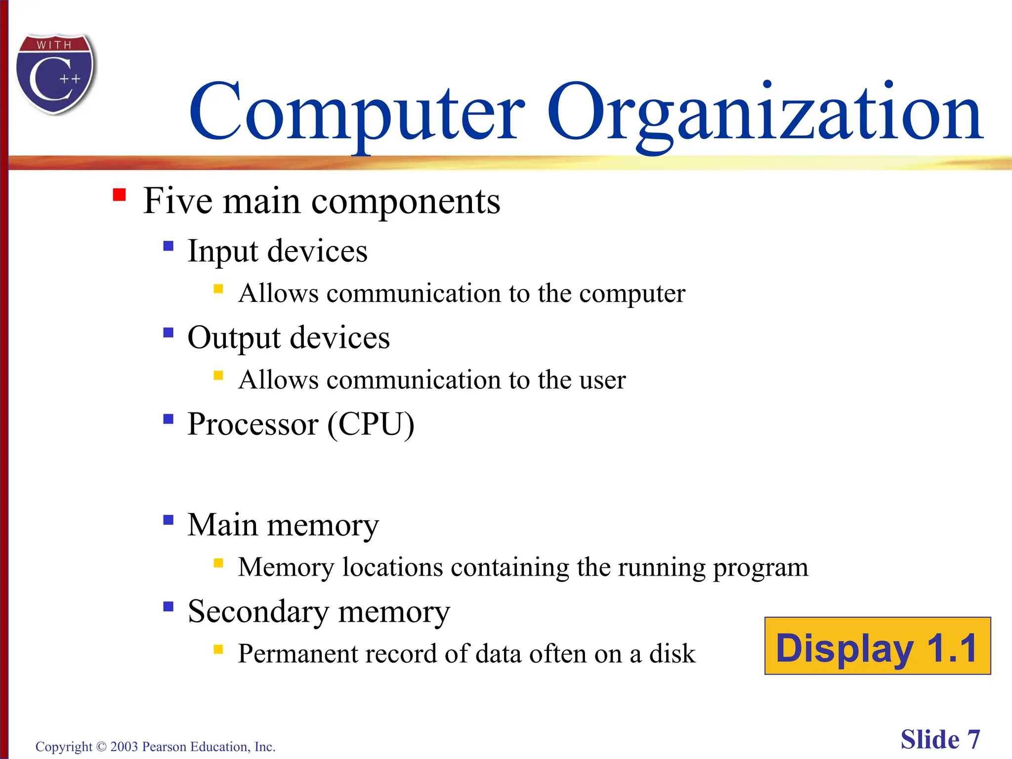 Copyright © 2003 Pearson Education, Inc. Slide 7
Computer Organization
 Five main components

Input devices
 Allows communication to the computer

Output devices
 Allows communication to the user

Processor (CPU)

Main memory
 Memory locations containing the running program

Secondary memory
 Permanent record of data often on a disk Display 1.1
 