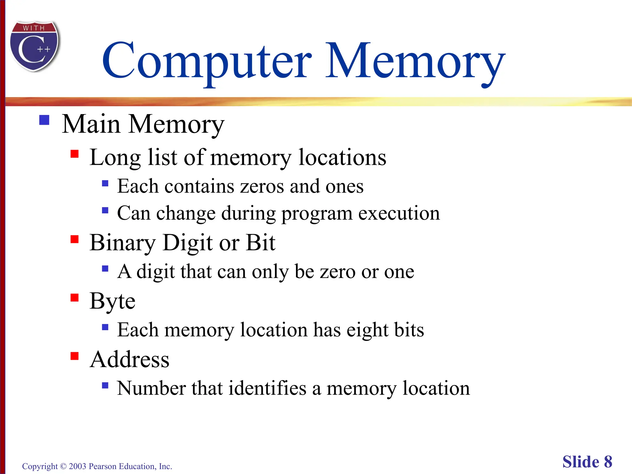 Copyright © 2003 Pearson Education, Inc. Slide 8
Computer Memory
 Main Memory
 Long list of memory locations

Each contains zeros and ones

Can change during program execution
 Binary Digit or Bit

A digit that can only be zero or one
 Byte

Each memory location has eight bits
 Address

Number that identifies a memory location
 