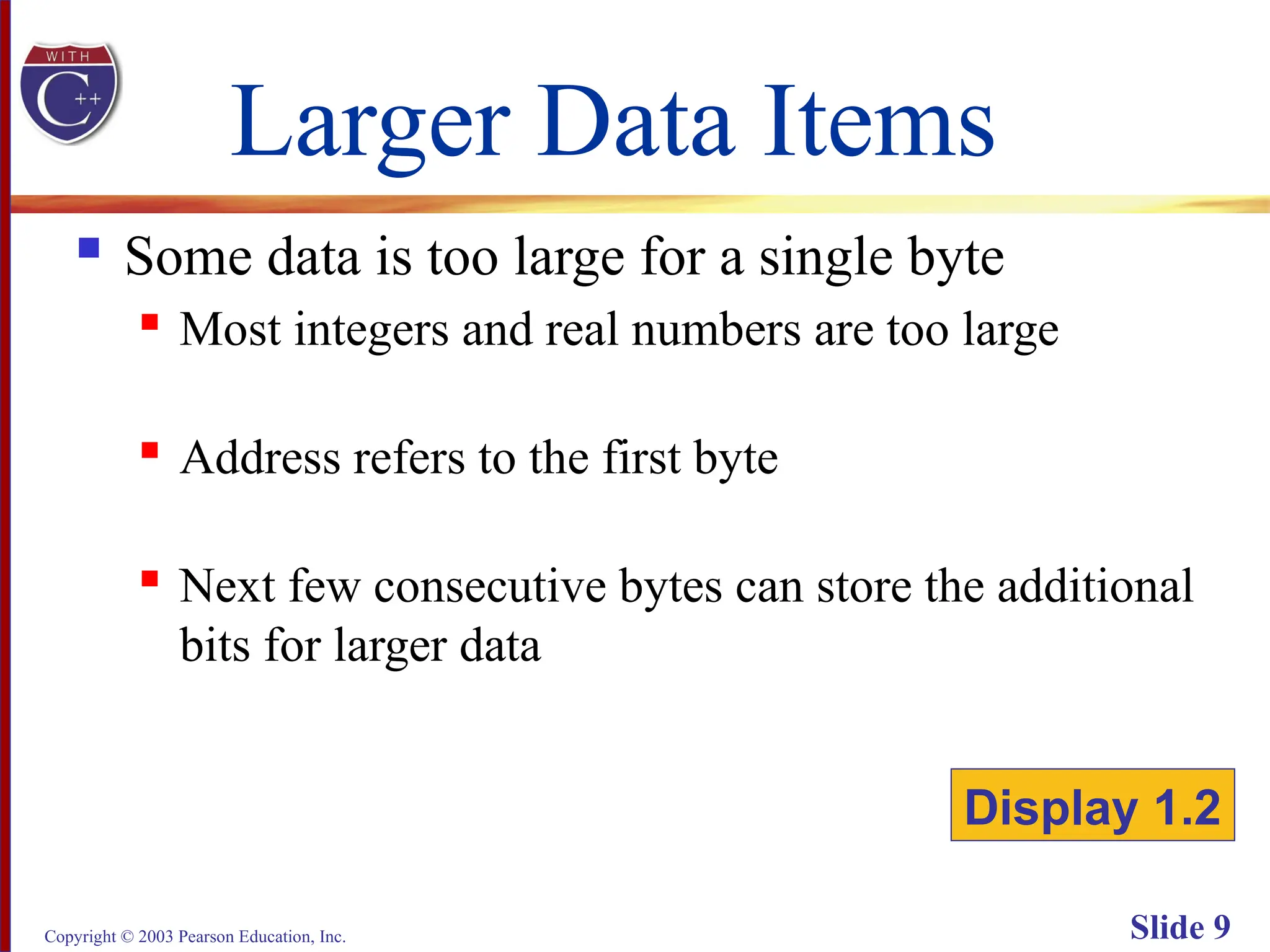 Copyright © 2003 Pearson Education, Inc. Slide 9
Larger Data Items
 Some data is too large for a single byte
 Most integers and real numbers are too large
 Address refers to the first byte
 Next few consecutive bytes can store the additional
bits for larger data
Display 1.2
 