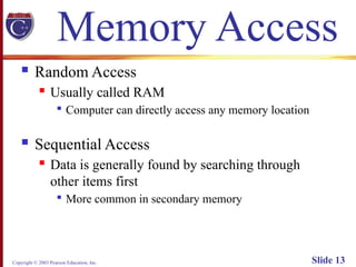Copyright © 2003 Pearson Education, Inc. Slide 13
Memory Access
 Random Access
 Usually called RAM

Computer can directly access any memory location
 Sequential Access
 Data is generally found by searching through
other items first

More common in secondary memory
 