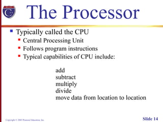 Copyright © 2003 Pearson Education, Inc. Slide 14
The Processor
 Typically called the CPU
 Central Processing Unit
 Follows program instructions
 Typical capabilities of CPU include:
add
subtract
multiply
divide
move data from location to location
 