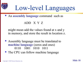 Copyright © 2003 Pearson Education, Inc. Slide 18
Low-level Languages
 An assembly language command such as
ADD X Y Z
might mean add the values found at x and y
in memory, and store the result in location z.
 Assembly language must be translated to
machine language (zeros and ones)
0110 1001 1010 1011
 The CPU can follow machine language
 
