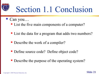 Copyright © 2003 Pearson Education, Inc. Slide 21
Section 1.1 Conclusion
 Can you…
 List the five main components of a computer?
 List the data for a program that adds two numbers?
 Describe the work of a compiler?
 Define source code? Define object code?
 Describe the purpose of the operating system?
 