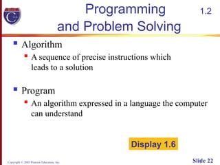 Copyright © 2003 Pearson Education, Inc. Slide 22
Programming
and Problem Solving
 Algorithm
 A sequence of precise instructions which
leads to a solution
 Program
 An algorithm expressed in a language the computer
can understand
Display 1.6
1.2
 