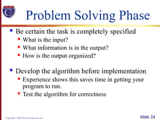 Copyright © 2003 Pearson Education, Inc. Slide 24
Problem Solving Phase
 Be certain the task is completely specified
 What is the input?
 What information is in the output?
 How is the output organized?
 Develop the algorithm before implementation
 Experience shows this saves time in getting your
program to run.
 Test the algorithm for correctness
 