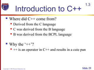 Copyright © 2003 Pearson Education, Inc. Slide 29
Introduction to C++
 Where did C++ come from?
 Derived from the C language
 C was derived from the B language
 B was derived from the BCPL language
 Why the ‘++’?
 ++ is an operator in C++ and results in a cute pun
1.3
 