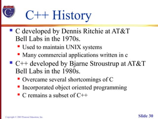 Copyright © 2003 Pearson Education, Inc. Slide 30
C++ History
 C developed by Dennis Ritchie at AT&T
Bell Labs in the 1970s.
 Used to maintain UNIX systems
 Many commercial applications written in c
 C++ developed by Bjarne Stroustrup at AT&T
Bell Labs in the 1980s.
 Overcame several shortcomings of C
 Incorporated object oriented programming
 C remains a subset of C++
 