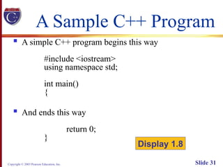 Copyright © 2003 Pearson Education, Inc. Slide 31
A Sample C++ Program
 A simple C++ program begins this way
#include <iostream>
using namespace std;
int main()
{
 And ends this way
return 0;
}
Display 1.8
 