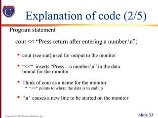 Copyright © 2003 Pearson Education, Inc. Slide 33
Explanation of code (2/5)
Program statement
cout << “Press return after entering a number.n”;

cout (see-out) used for output to the monitor

“<<“ inserts “Press…a number.n” in the data
bound for the monitor

Think of cout as a name for the monitor

“<<“ points to where the data is to end up

‘n’ causes a new line to be started on the monitor
 