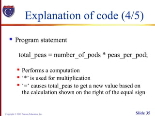 Copyright © 2003 Pearson Education, Inc. Slide 35
Explanation of code (4/5)
 Program statement
total_peas = number_of_pods * peas_per_pod;
 Performs a computation
 ‘*’ is used for multiplication
 ‘=‘ causes total_peas to get a new value based on
the calculation shown on the right of the equal sign
 