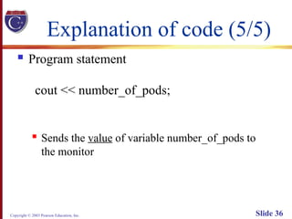 Copyright © 2003 Pearson Education, Inc. Slide 36
Explanation of code (5/5)
 Program statement
cout << number_of_pods;
 Sends the value of variable number_of_pods to
the monitor
 