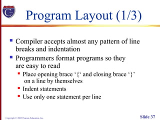 Copyright © 2003 Pearson Education, Inc. Slide 37
Program Layout (1/3)
 Compiler accepts almost any pattern of line
breaks and indentation
 Programmers format programs so they
are easy to read
 Place opening brace ‘{‘ and closing brace ‘}’
on a line by themselves
 Indent statements
 Use only one statement per line
 