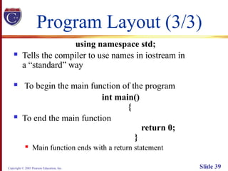 Copyright © 2003 Pearson Education, Inc. Slide 39
Program Layout (3/3)
using namespace std;
 Tells the compiler to use names in iostream in
a “standard” way
 To begin the main function of the program
int main()
{
 To end the main function
return 0;
}
 Main function ends with a return statement
 