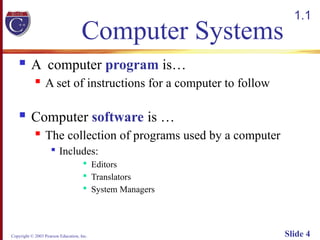 Copyright © 2003 Pearson Education, Inc. Slide 4
Computer Systems
 A computer program is…
 A set of instructions for a computer to follow
 Computer software is …
 The collection of programs used by a computer

Includes:

Editors

Translators

System Managers
1.1
 