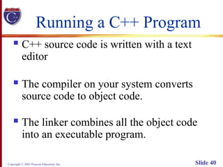 Copyright © 2003 Pearson Education, Inc. Slide 40
Running a C++ Program
 C++ source code is written with a text
editor
 The compiler on your system converts
source code to object code.
 The linker combines all the object code
into an executable program.
 
