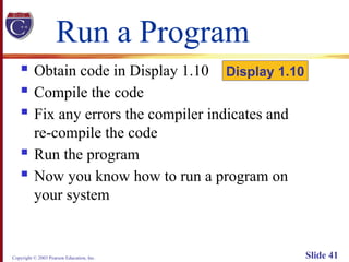 Copyright © 2003 Pearson Education, Inc. Slide 41
Run a Program
 Obtain code in Display 1.10
 Compile the code
 Fix any errors the compiler indicates and
re-compile the code
 Run the program
 Now you know how to run a program on
your system
Display 1.10
 