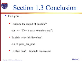 Copyright © 2003 Pearson Education, Inc. Slide 42
Section 1.3 Conclusion
 Can you…
 Describe the output of this line?
cout << “C++ is easy to understand.”;
 Explain what this line does?
cin >> peas_per_pod;
 Explain this? #include <iostream>
 