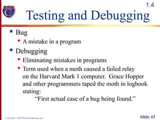 Copyright © 2003 Pearson Education, Inc. Slide 43
Testing and Debugging
 Bug
 A mistake in a program
 Debugging
 Eliminating mistakes in programs
 Term used when a moth caused a failed relay
on the Harvard Mark 1 computer. Grace Hopper
and other programmers taped the moth in logbook
stating:
“First actual case of a bug being found.”
1.4
 