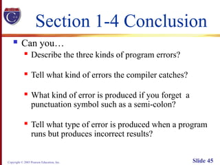 Copyright © 2003 Pearson Education, Inc. Slide 45
Section 1-4 Conclusion
 Can you…
 Describe the three kinds of program errors?
 Tell what kind of errors the compiler catches?
 What kind of error is produced if you forget a
punctuation symbol such as a semi-colon?
 Tell what type of error is produced when a program
runs but produces incorrect results?
 