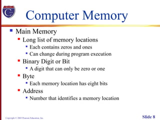 Copyright © 2003 Pearson Education, Inc. Slide 8
Computer Memory
 Main Memory
 Long list of memory locations

Each contains zeros and ones

Can change during program execution
 Binary Digit or Bit

A digit that can only be zero or one
 Byte

Each memory location has eight bits
 Address

Number that identifies a memory location
 